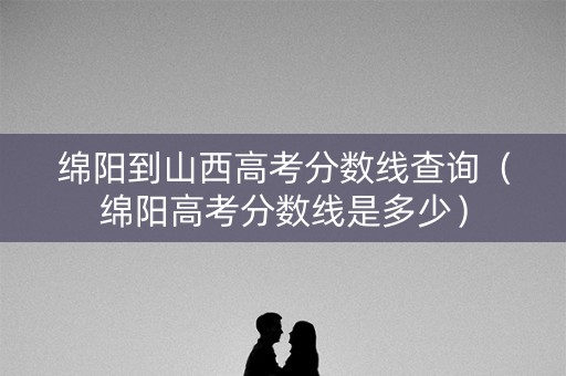 绵阳到山西高考分数线查询（绵阳高考分数线是多少）