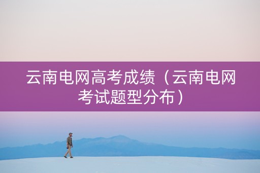 云南电网高考成绩（云南电网考试题型分布）