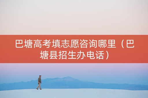 巴塘高考填志愿咨询哪里（巴塘县招生办电话）