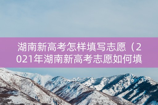 湖南新高考怎样填写志愿（2021年湖南新高考志愿如何填报）