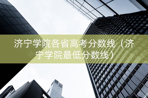 济宁学院各省高考分数线（济宁学院最低分数线）