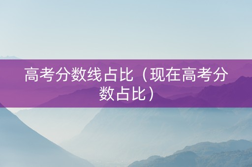 高考分数线占比（现在高考分数占比）
