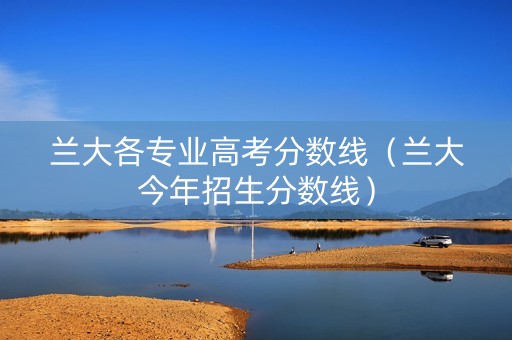 兰大各专业高考分数线（兰大今年招生分数线）