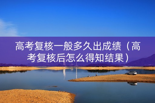 高考复核一般多久出成绩（高考复核后怎么得知结果）