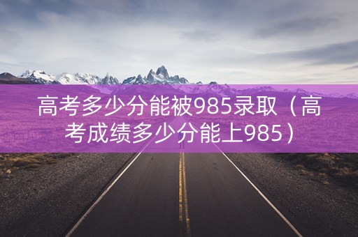 高考多少分能被985录取（高考成绩多少分能上985）