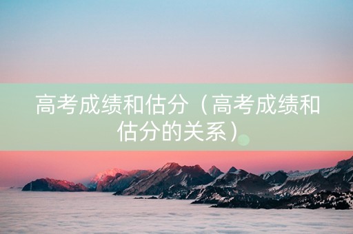 高考成绩和估分（高考成绩和估分的关系）