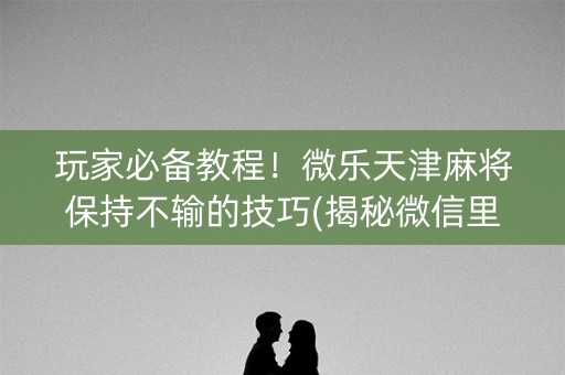 玩家必备教程！微乐天津麻将保持不输的技巧(揭秘微信里必备神器)