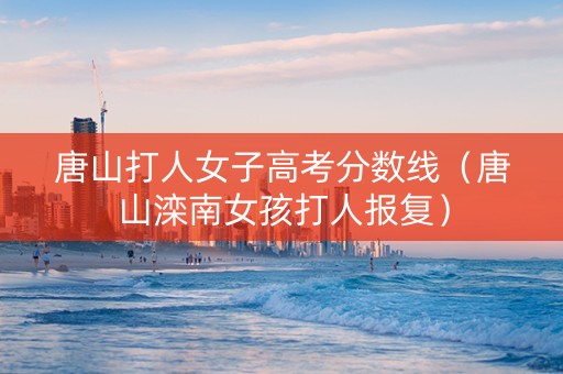 唐山打人女子高考分数线（唐山滦南女孩打人报复）