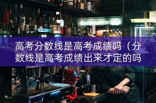 高考分数线是高考成绩吗（分数线是高考成绩出来才定的吗）
