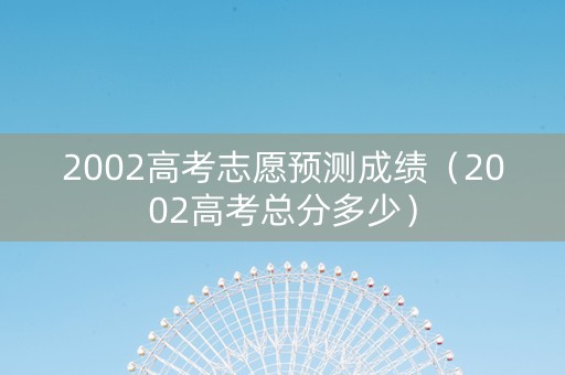 2002高考志愿预测成绩（2002高考总分多少）
