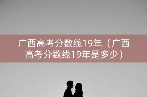 广西高考分数线19年（广西高考分数线19年是多少）