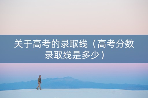 关于高考的录取线（高考分数录取线是多少）