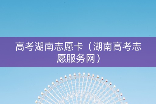 高考湖南志愿卡（湖南高考志愿服务网）