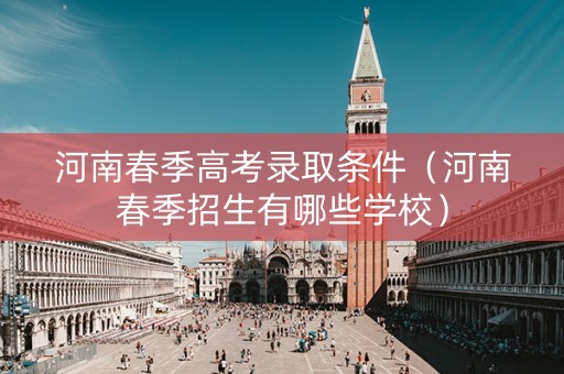 河南春季高考录取条件（河南春季招生有哪些学校）