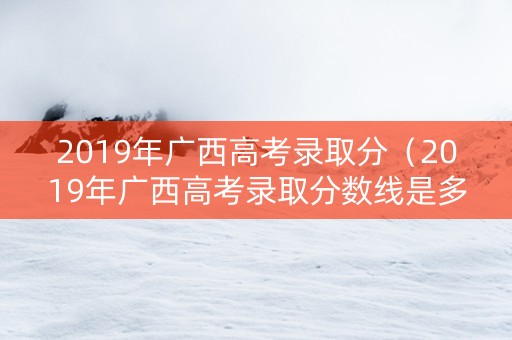 2019年广西高考录取分（2019年广西高考录取分数线是多少分啊）
