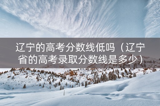 辽宁的高考分数线低吗（辽宁省的高考录取分数线是多少）