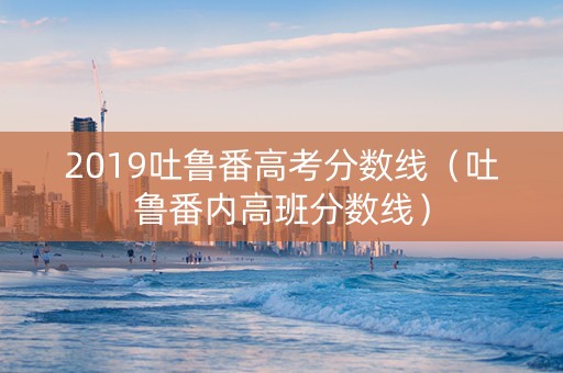 2019吐鲁番高考分数线（吐鲁番内高班分数线）