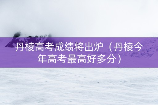 丹棱高考成绩将出炉（丹棱今年高考最高好多分）