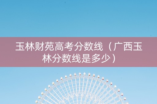 玉林财苑高考分数线（广西玉林分数线是多少）