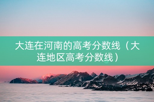 大连在河南的高考分数线（大连地区高考分数线）