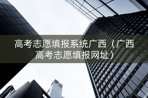 高考志愿填报系统广西（广西高考志愿填报网址）