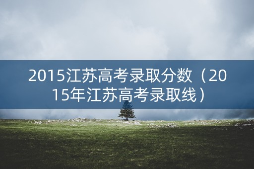 2015江苏高考录取分数（2015年江苏高考录取线）