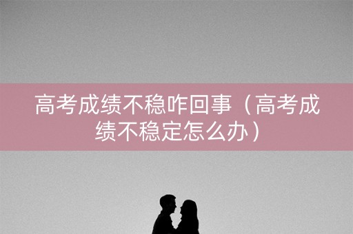 高考成绩不稳咋回事（高考成绩不稳定怎么办）