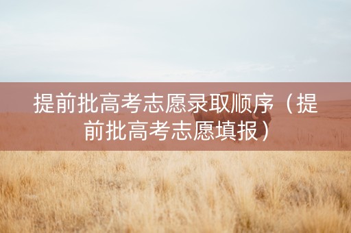 提前批高考志愿录取顺序（提前批高考志愿填报）