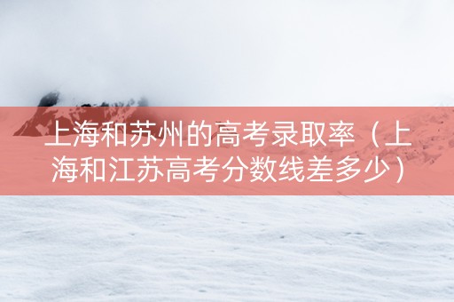 上海和苏州的高考录取率（上海和江苏高考分数线差多少）