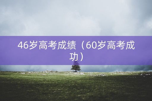 46岁高考成绩（60岁高考成功）