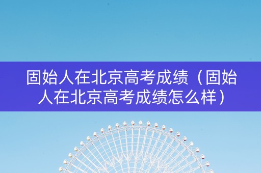 固始人在北京高考成绩（固始人在北京高考成绩怎么样）