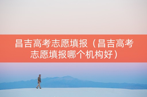 昌吉高考志愿填报（昌吉高考志愿填报哪个机构好）