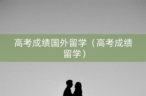 高考成绩国外留学（高考成绩 留学）