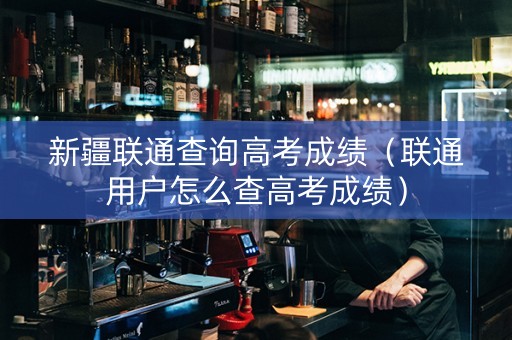 新疆联通查询高考成绩（联通用户怎么查高考成绩）