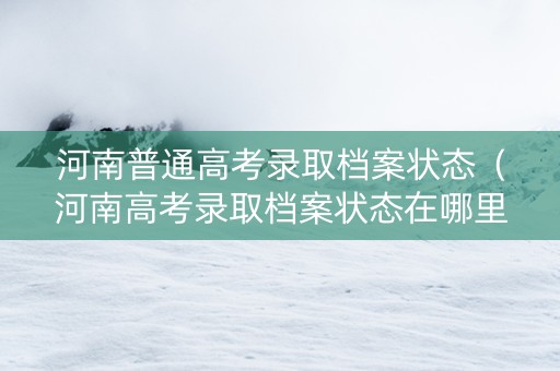河南普通高考录取档案状态（河南高考录取档案状态在哪里查询）