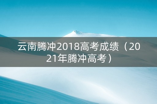 云南腾冲2018高考成绩（2021年腾冲高考）