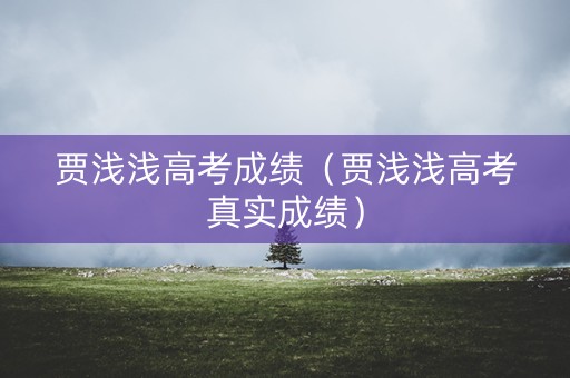 贾浅浅高考成绩（贾浅浅高考真实成绩）