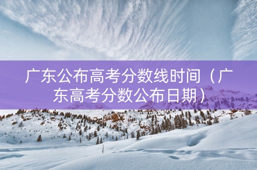 广东公布高考分数线时间（广东高考分数公布日期）