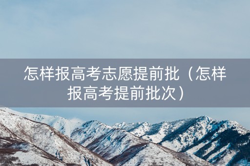 怎样报高考志愿提前批（怎样报高考提前批次）