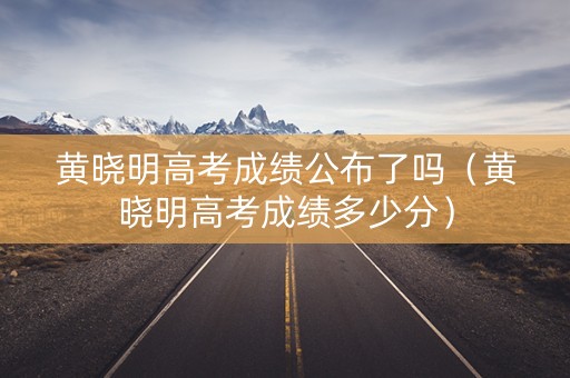 黄晓明高考成绩公布了吗（黄晓明高考成绩多少分）