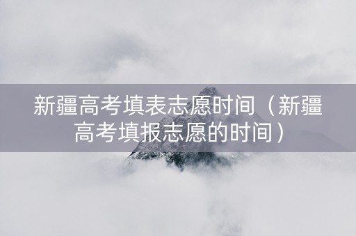 新疆高考填表志愿时间（新疆高考填报志愿的时间）