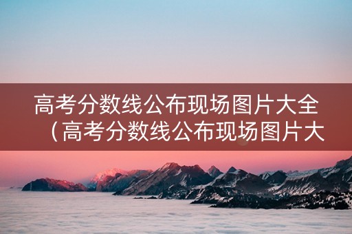 高考分数线公布现场图片大全（高考分数线公布现场图片大全集）