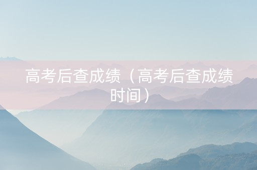高考后查成绩（高考后查成绩时间）
