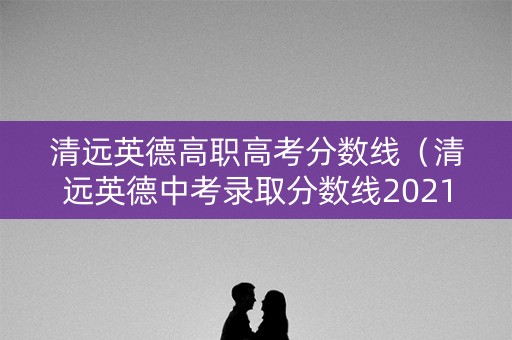 清远英德高职高考分数线（清远英德中考录取分数线2021）