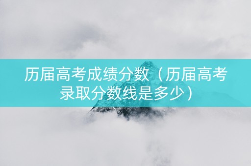 历届高考成绩分数（历届高考录取分数线是多少）