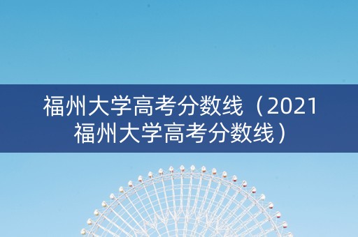 福州大学高考分数线（2021福州大学高考分数线）