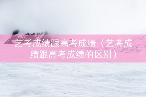 艺考成绩跟高考成绩（艺考成绩跟高考成绩的区别）