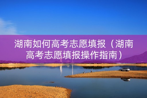 湖南如何高考志愿填报（湖南高考志愿填报操作指南）