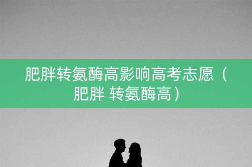肥胖转氨酶高影响高考志愿（肥胖 转氨酶高）
