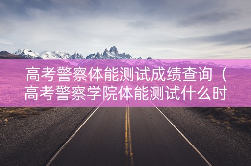 高考警察体能测试成绩查询（高考警察学院体能测试什么时间报名）